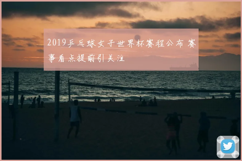 2019乒乓球女子世界杯赛程公布 赛事看点提前引关注
