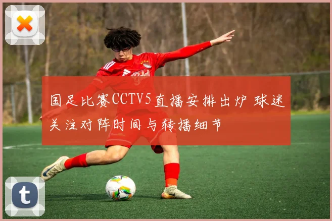 国足比赛CCTV5直播安排出炉 球迷关注对阵时间与转播细节