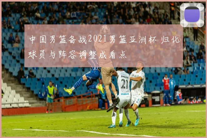 中国男篮备战2021男篮亚洲杯 归化球员与阵容调整成看点