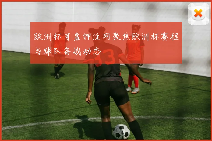 欧洲杯可靠押注网聚焦欧洲杯赛程与球队备战动态